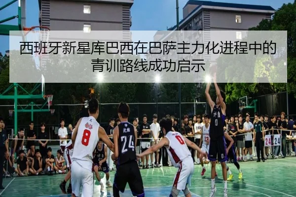 西班牙新星库巴西在巴萨主力化进程中的青训路线成功启示