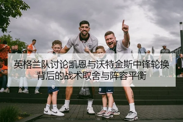 英格兰队讨论凯恩与沃特金斯中锋轮换背后的战术取舍与阵容平衡