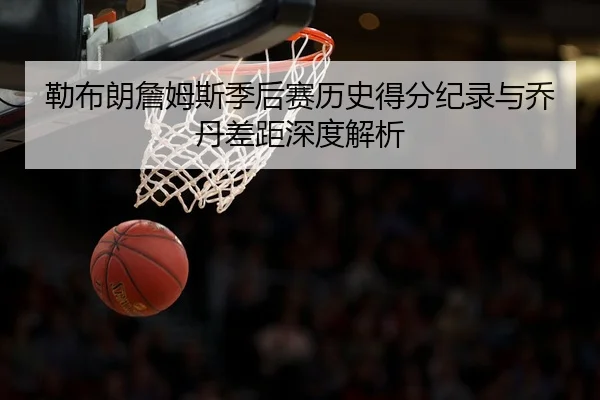 勒布朗詹姆斯季后赛历史得分纪录与乔丹差距深度解析