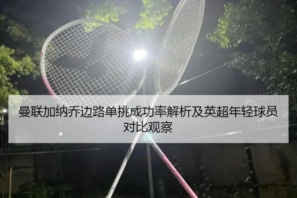 曼联加纳乔边路单挑成功率解析及英超年轻球员对比观察
