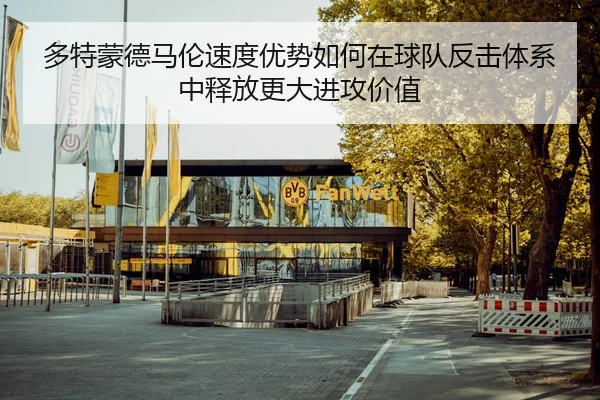 多特蒙德马伦速度优势如何在球队反击体系中释放更大进攻价值