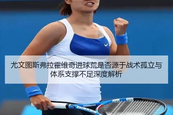 尤文图斯弗拉霍维奇进球荒是否源于战术孤立与体系支撑不足深度解析