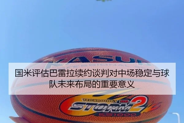 国米评估巴雷拉续约谈判对中场稳定与球队未来布局的重要意义