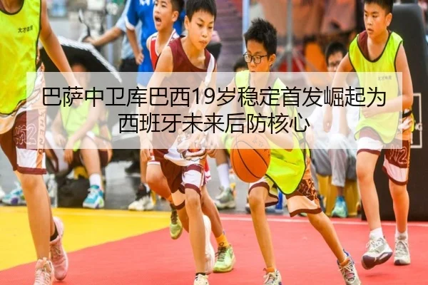 巴萨中卫库巴西19岁稳定首发崛起为西班牙未来后防核心