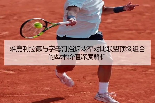 雄鹿利拉德与字母哥挡拆效率对比联盟顶级组合的战术价值深度解析