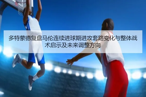 多特蒙德复盘马伦连续进球期进攻套路变化与整体战术启示及未来调整方向
