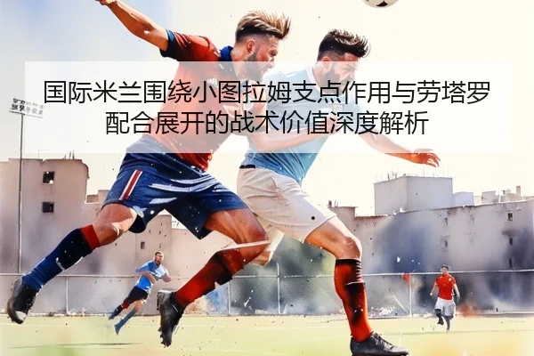 国际米兰围绕小图拉姆支点作用与劳塔罗配合展开的战术价值深度解析