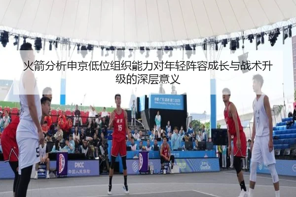 火箭分析申京低位组织能力对年轻阵容成长与战术升级的深层意义