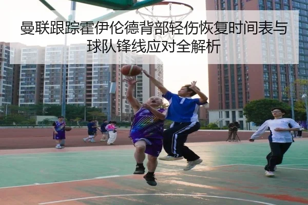 曼联跟踪霍伊伦德背部轻伤恢复时间表与球队锋线应对全解析