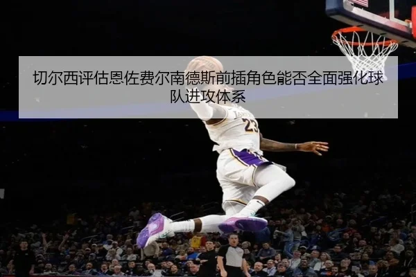 切尔西评估恩佐费尔南德斯前插角色能否全面强化球队进攻体系