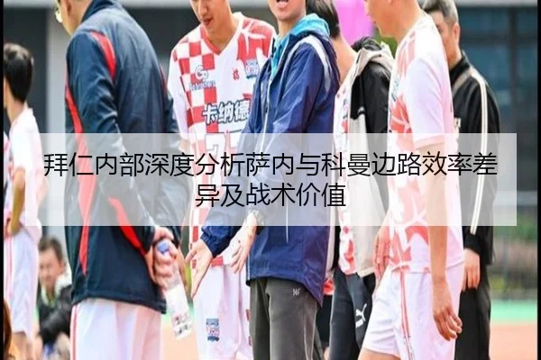 拜仁内部深度分析萨内与科曼边路效率差异及战术价值