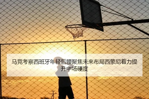 马竞考察西班牙年轻后腰聚焦未来布局西蒙尼着力提升中场硬度