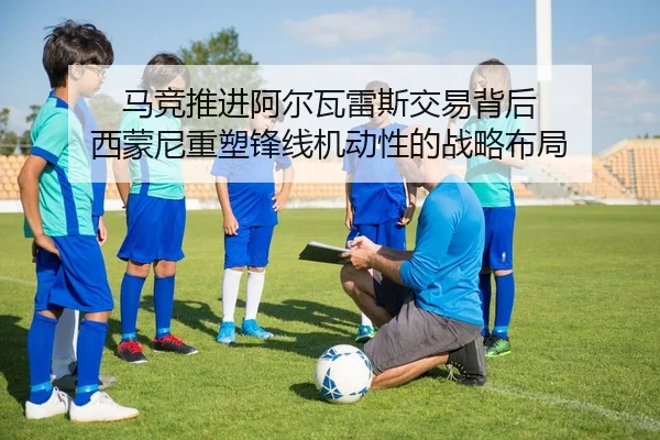 马竞推进阿尔瓦雷斯交易背后 西蒙尼重塑锋线机动性的战略布局